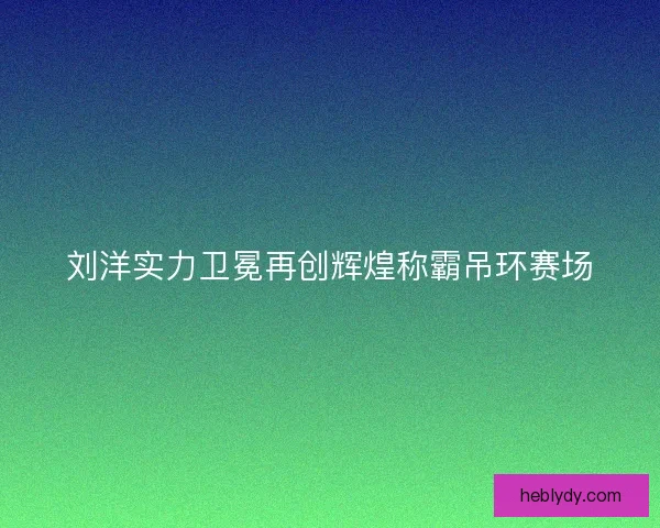 刘洋实力卫冕再创辉煌称霸吊环赛场