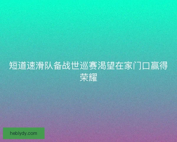 短道速滑队备战世巡赛渴望在家门口赢得荣耀
