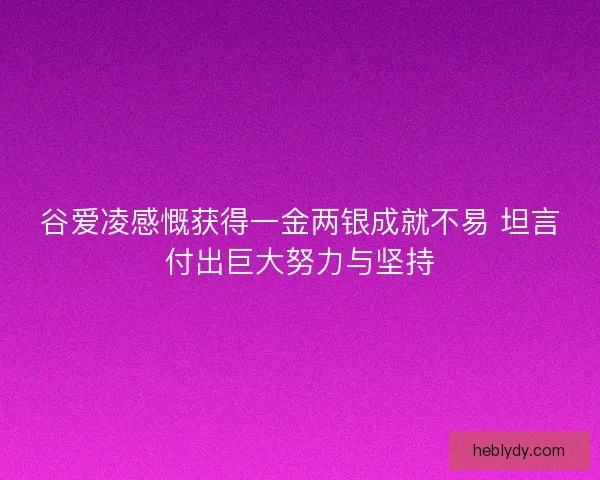 谷爱凌感慨获得一金两银成就不易 坦言付出巨大努力与坚持