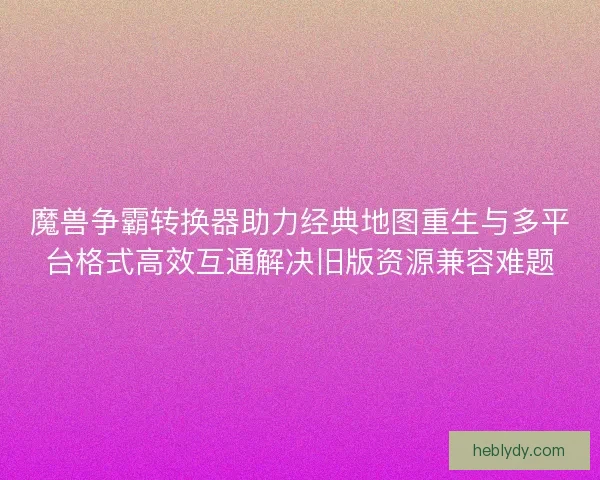 魔兽争霸转换器助力经典地图重生与多平台格式高效互通解决旧版资源兼容难题