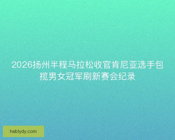 2026扬州半程马拉松收官肯尼亚选手包揽男女冠军刷新赛会纪录