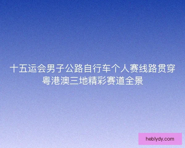 十五运会男子公路自行车个人赛线路贯穿粤港澳三地精彩赛道全景