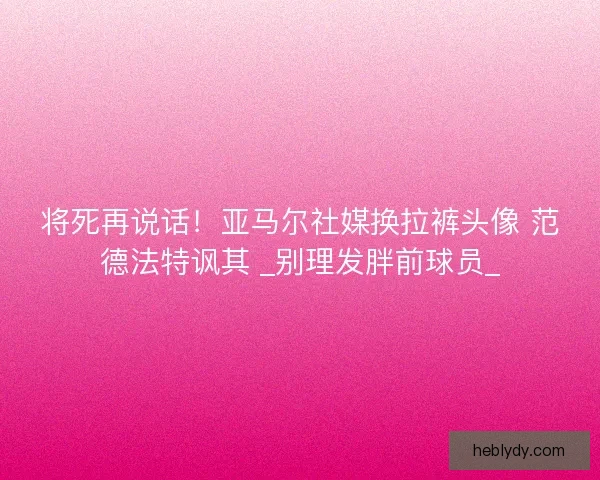 将死再说话！亚马尔社媒换拉裤头像 范德法特讽其 _别理发胖前球员_