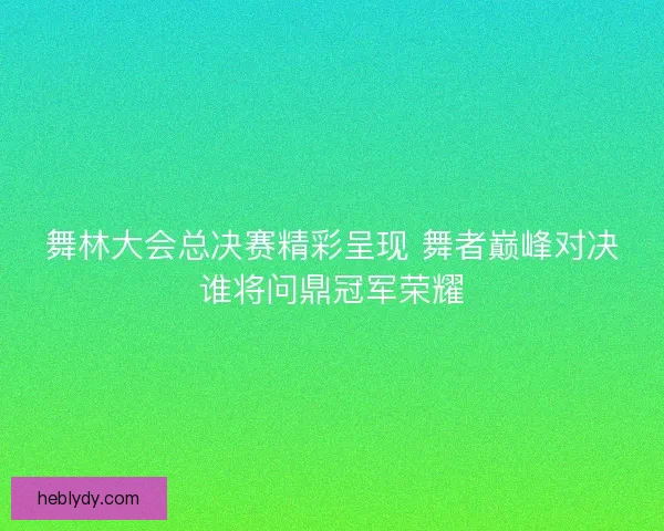舞林大会总决赛精彩呈现 舞者巅峰对决谁将问鼎冠军荣耀