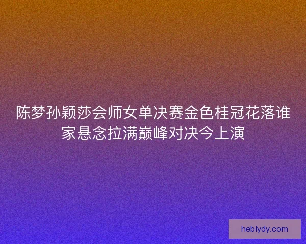 陈梦孙颖莎会师女单决赛金色桂冠花落谁家悬念拉满巅峰对决今上演